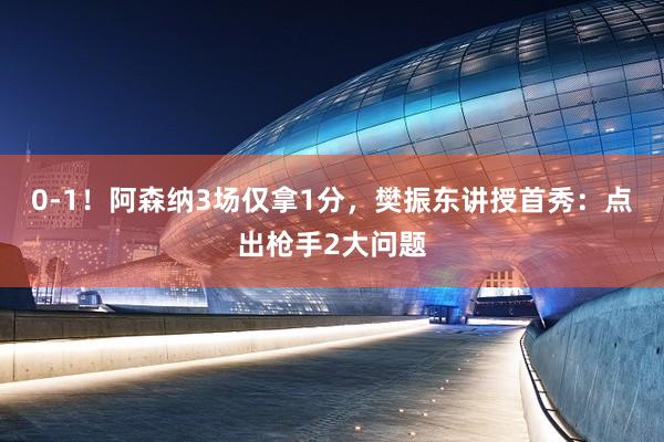 0-1！阿森纳3场仅拿1分，樊振东讲授首秀：点出枪手2大问题