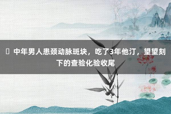 ​中年男人患颈动脉斑块，吃了3年他汀，望望刻下的查验化验收尾