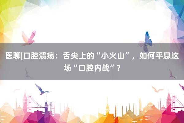 医聊|口腔溃疡：舌尖上的“小火山”，如何平息这场“口腔内战”？