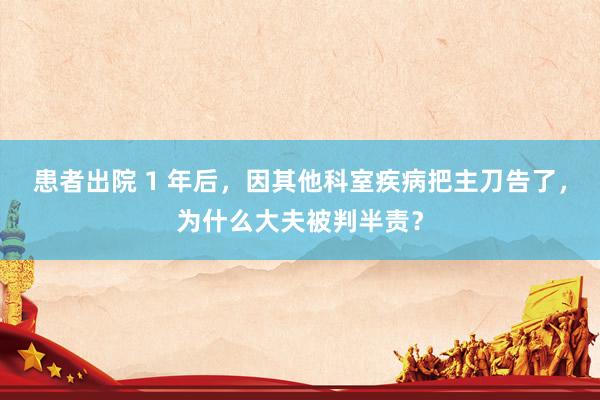 患者出院 1 年后，因其他科室疾病把主刀告了，为什么大夫被判半责？