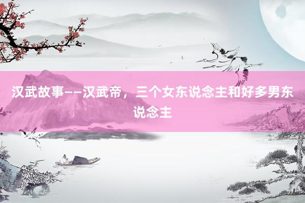 汉武故事——汉武帝，三个女东说念主和好多男东说念主