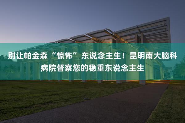 别让帕金森 “惊怖” 东说念主生！昆明南大脑科病院督察您的稳重东说念主生