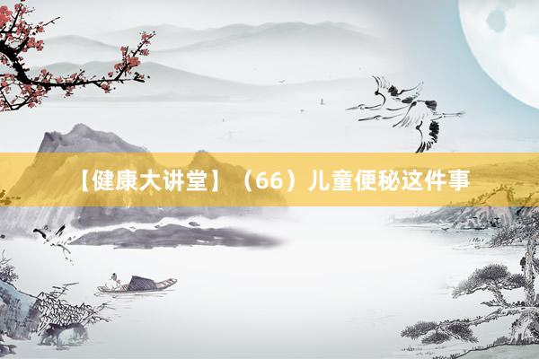 【健康大讲堂】（66）儿童便秘这件事