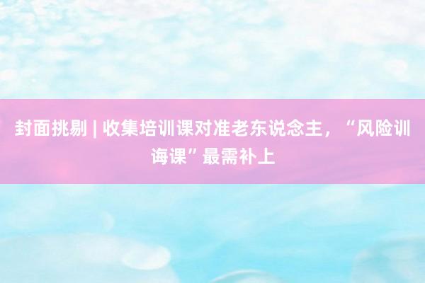 封面挑剔 | 收集培训课对准老东说念主，“风险训诲课”最需补上