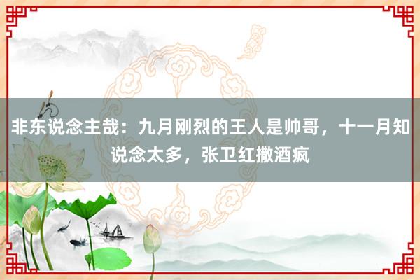 非东说念主哉：九月刚烈的王人是帅哥，十一月知说念太多，张卫红撒酒疯