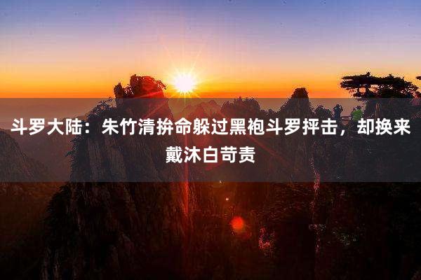 斗罗大陆：朱竹清拚命躲过黑袍斗罗抨击，却换来戴沐白苛责