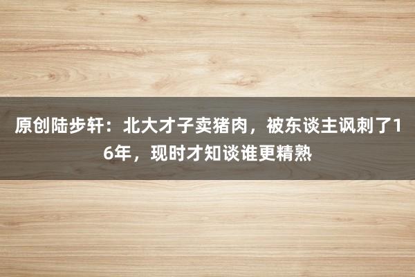 原创陆步轩：北大才子卖猪肉，被东谈主讽刺了16年，现时才知谈谁更精熟