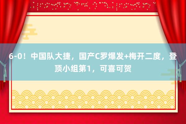 6-0！中国队大捷，国产C罗爆发+梅开二度，登顶小组第1，可喜可贺