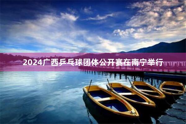 2024广西乒乓球团体公开赛在南宁举行