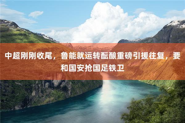 中超刚刚收尾，鲁能就运转酝酿重磅引援往复，要和国安抢国足铁卫