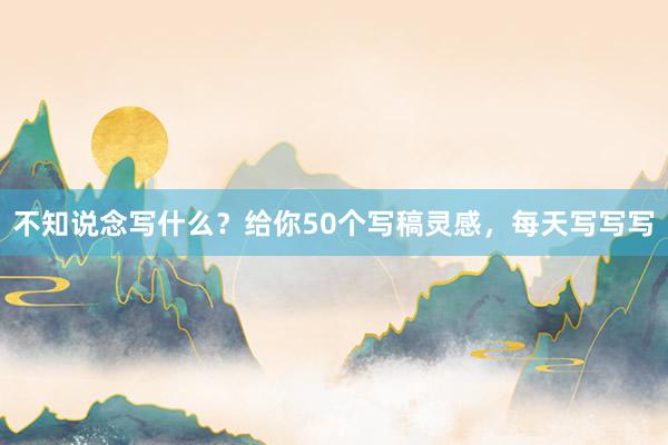 不知说念写什么？给你50个写稿灵感，每天写写写