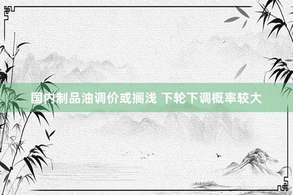国内制品油调价或搁浅 下轮下调概率较大