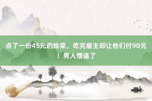 点了一份45元的烩菜，吃完雇主却让他们付90元！男人懵逼了