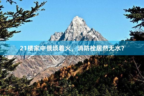 21楼家中俄顷着火，消防栓居然无水？