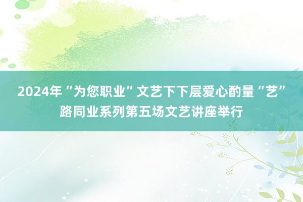 2024年“为您职业”文艺下下层爱心酌量“艺”路同业系列第五场文艺讲座举行