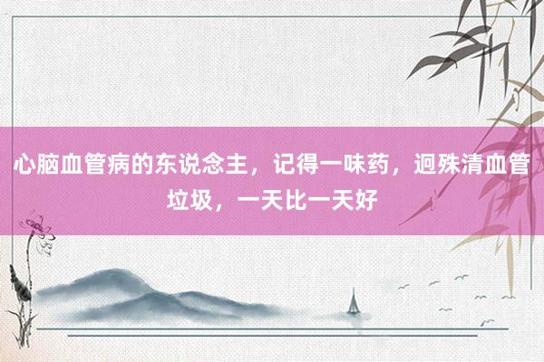 心脑血管病的东说念主，记得一味药，迥殊清血管垃圾，一天比一天好