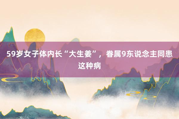 59岁女子体内长“大生姜”，眷属9东说念主同患这种病